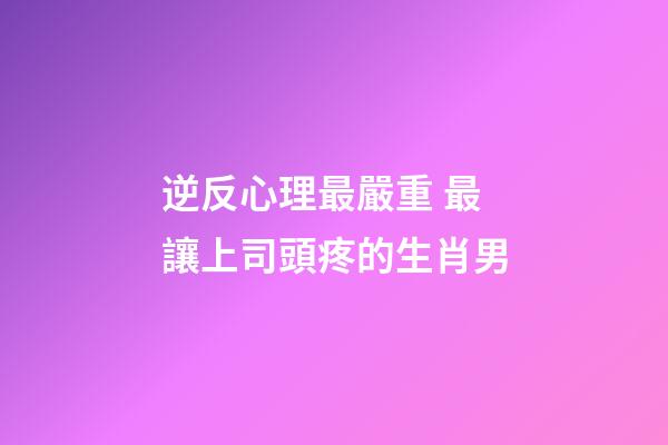 逆反心理最嚴重 最讓上司頭疼的生肖男